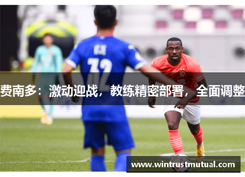 费南多:激动迎战,教练精密部署,全面调整 费南多:激动迎战,教练精密部署,全面调整